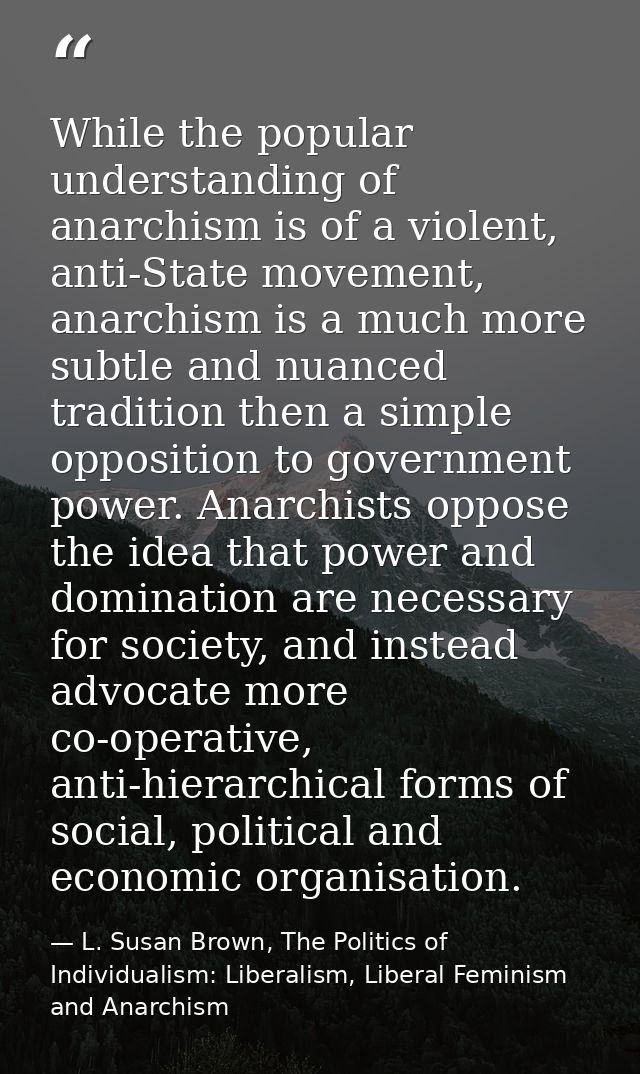 While the popular understanding of anarchism is of a violent, anti-State movement, anarchism is a much more subtle and n — L. Susan Brown, The Politics of Individualism: Liberalism, Liberal Feminism and Anarchism