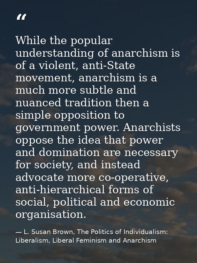 While the popular understanding of anarchism is of a violent, anti-State movement, anarchism is a much more subtle and n — L. Susan Brown, The Politics of Individualism: Liberalism, Liberal Feminism and Anarchism