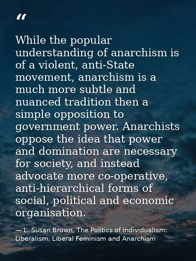 While the popular understanding of anarchism is of a violent, anti-State movement, anarchism is a much more subtle and n — L. Susan Brown, The Politics of Individualism: Liberalism, Liberal Feminism and Anarchism