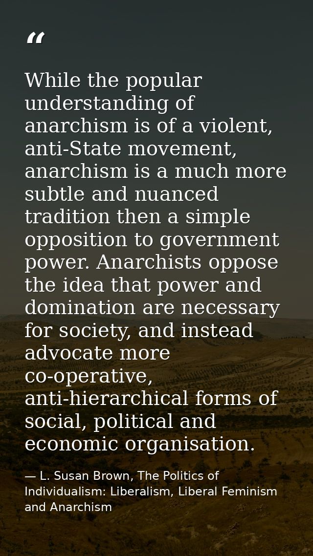While the popular understanding of anarchism is of a violent, anti-State movement, anarchism is a much more subtle and n — L. Susan Brown, The Politics of Individualism: Liberalism, Liberal Feminism and Anarchism
