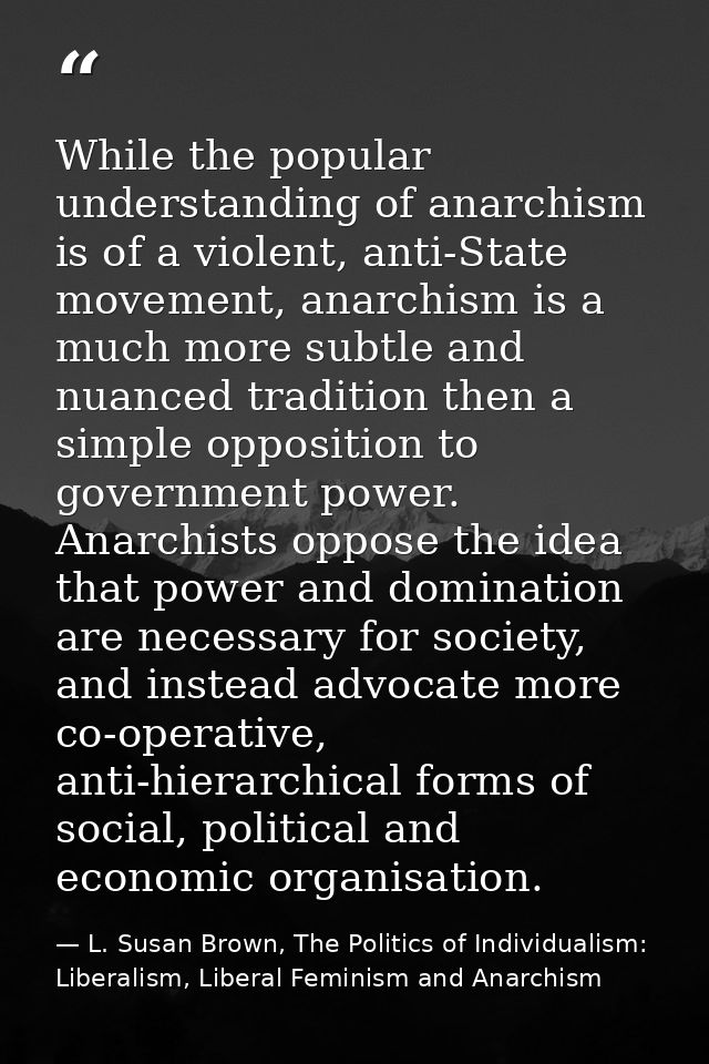 While the popular understanding of anarchism is of a violent, anti-State movement, anarchism is a much more subtle and n — L. Susan Brown, The Politics of Individualism: Liberalism, Liberal Feminism and Anarchism