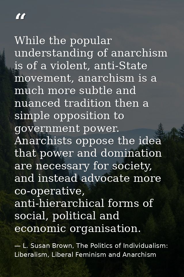 While the popular understanding of anarchism is of a violent, anti-State movement, anarchism is a much more subtle and n — L. Susan Brown, The Politics of Individualism: Liberalism, Liberal Feminism and Anarchism