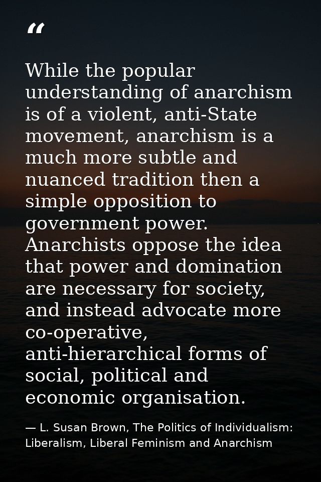While the popular understanding of anarchism is of a violent, anti-State movement, anarchism is a much more subtle and n — L. Susan Brown, The Politics of Individualism: Liberalism, Liberal Feminism and Anarchism