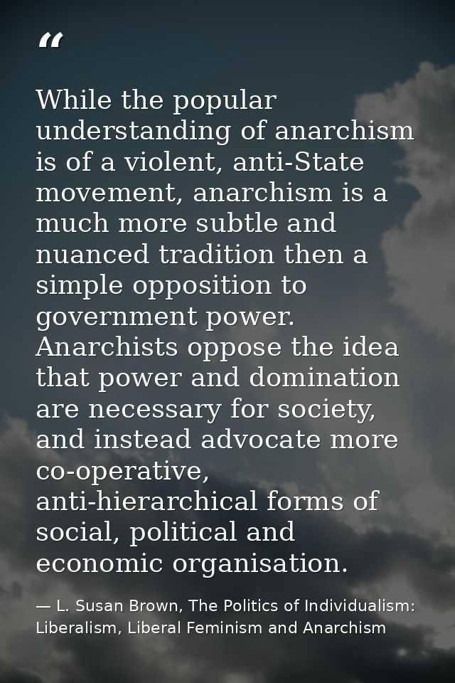 While the popular understanding of anarchism is of a violent, anti-State movement, anarchism is a much more subtle and n — L. Susan Brown, The Politics of Individualism: Liberalism, Liberal Feminism and Anarchism