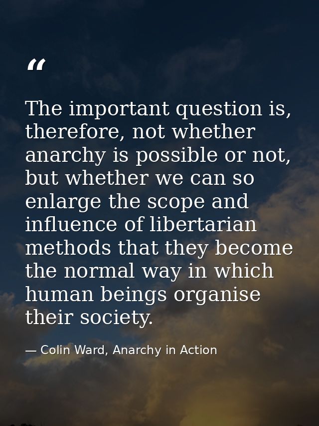 The important question is, therefore, not whether anarchy is possible or not, but whether we can so enlarge the scope an — Colin Ward, Anarchy in Action