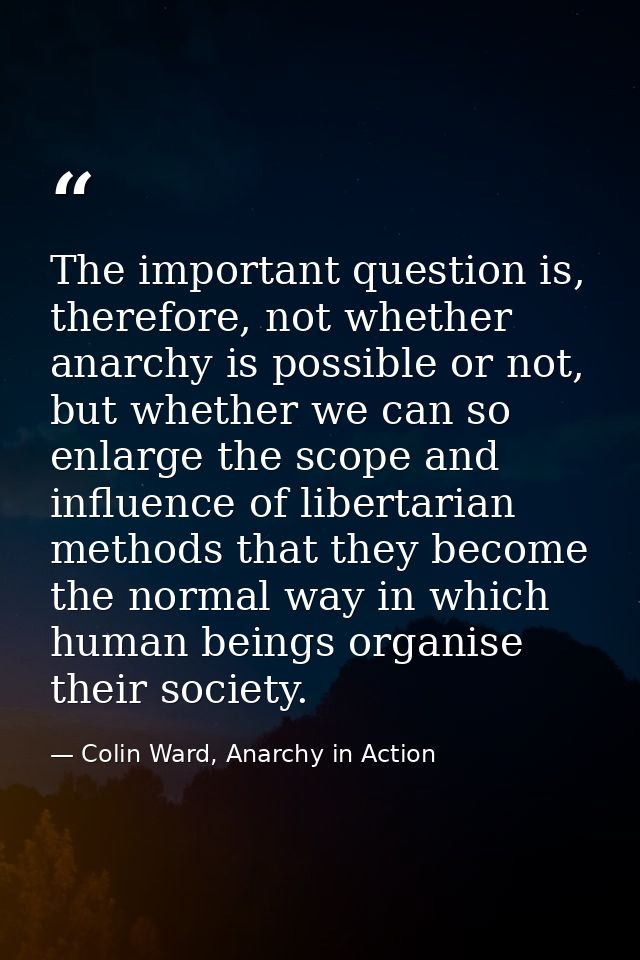 The important question is, therefore, not whether anarchy is possible or not, but whether we can so enlarge the scope an — Colin Ward, Anarchy in Action
