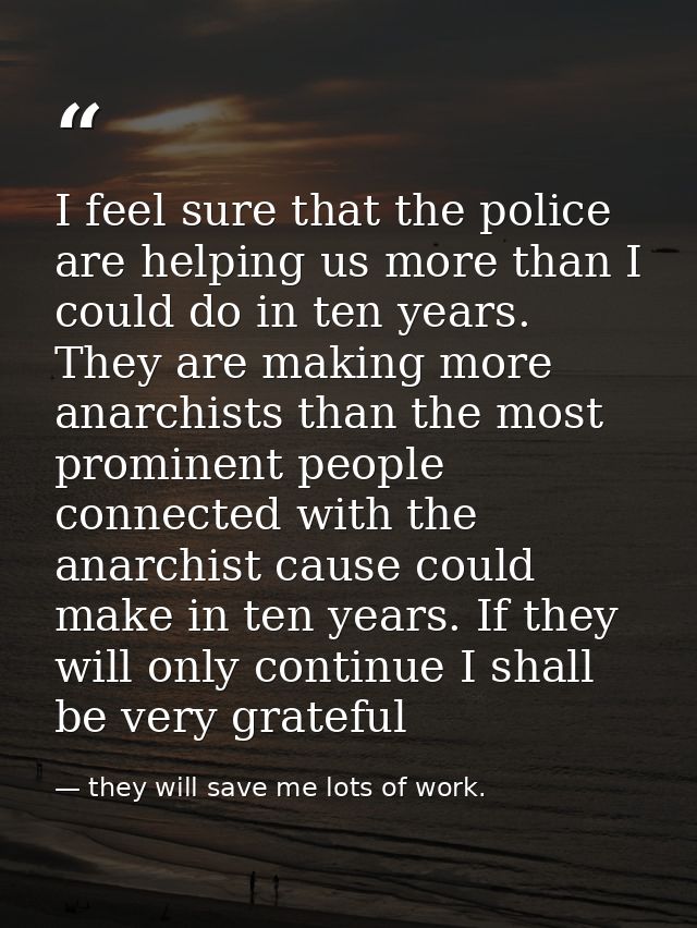 I feel sure that the police are helping us more than I could do in ten years. They are making more anarchists than the m — they will save me lots of work.