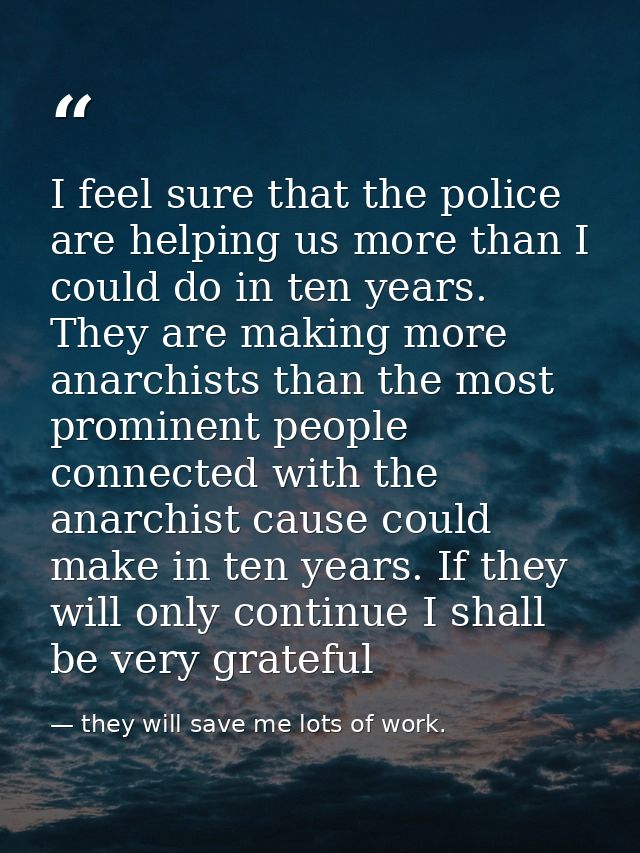 I feel sure that the police are helping us more than I could do in ten years. They are making more anarchists than the m — they will save me lots of work.