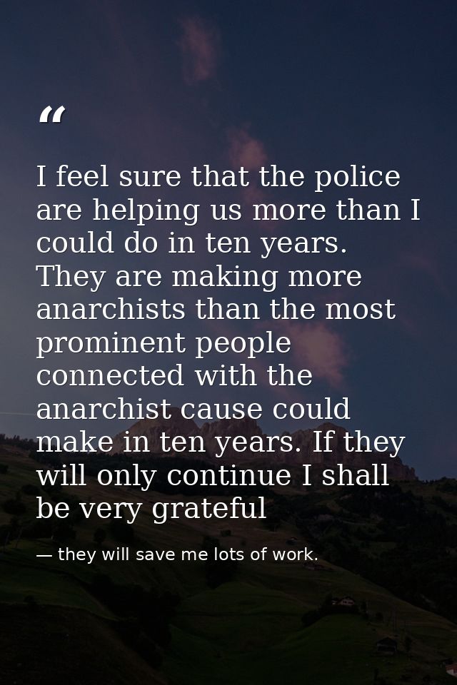 I feel sure that the police are helping us more than I could do in ten years. They are making more anarchists than the m — they will save me lots of work.