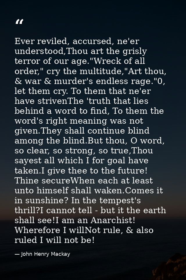 Ever reviled, accursed, ne'er understood,Thou art the grisly terror of our age."Wreck of all order," cry the multitude," — John Henry Mackay