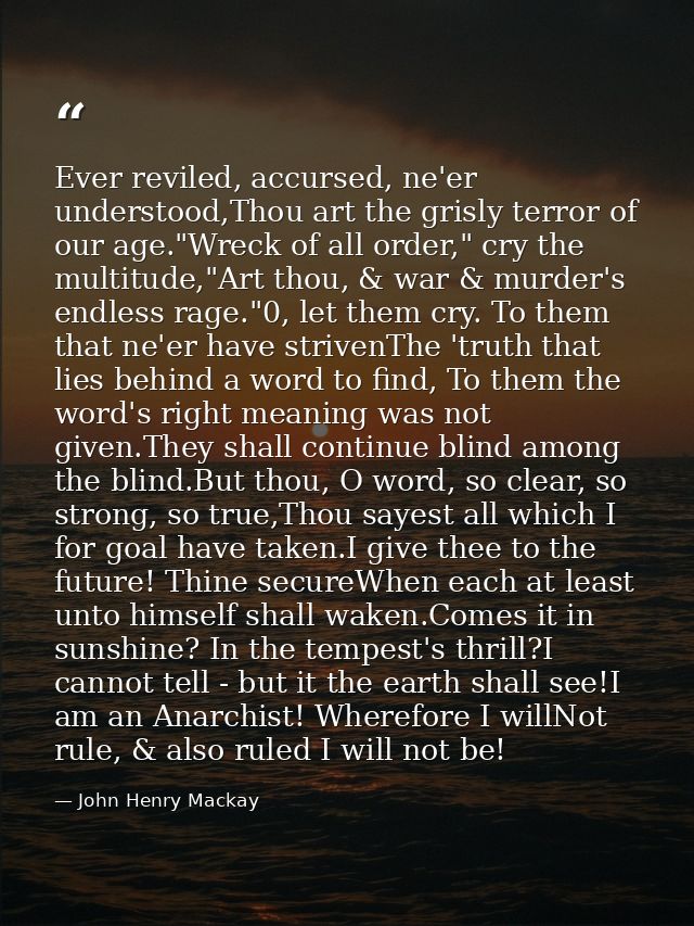 Ever reviled, accursed, ne'er understood,Thou art the grisly terror of our age."Wreck of all order," cry the multitude," — John Henry Mackay