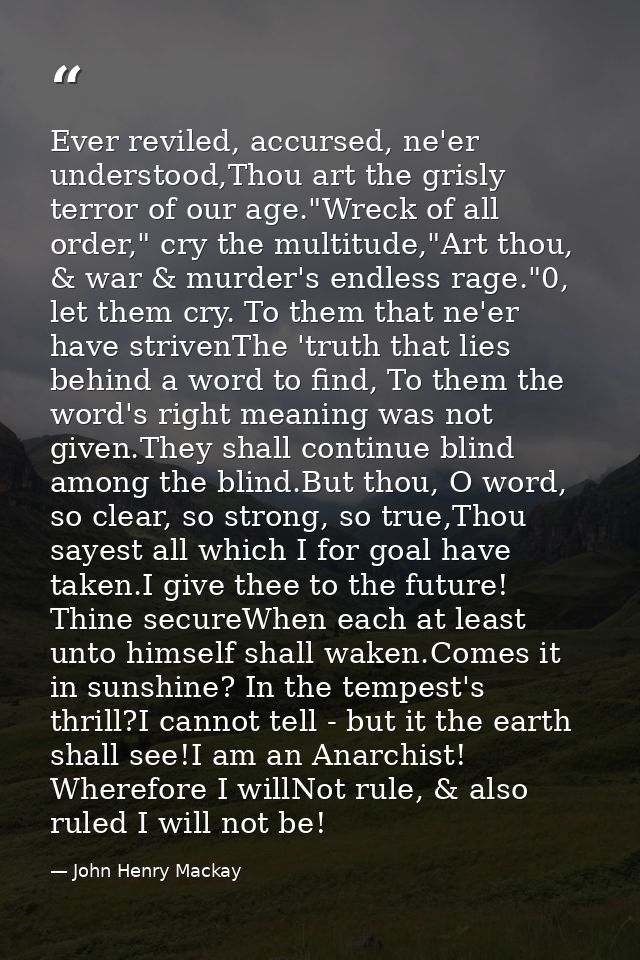 Ever reviled, accursed, ne'er understood,Thou art the grisly terror of our age."Wreck of all order," cry the multitude," — John Henry Mackay