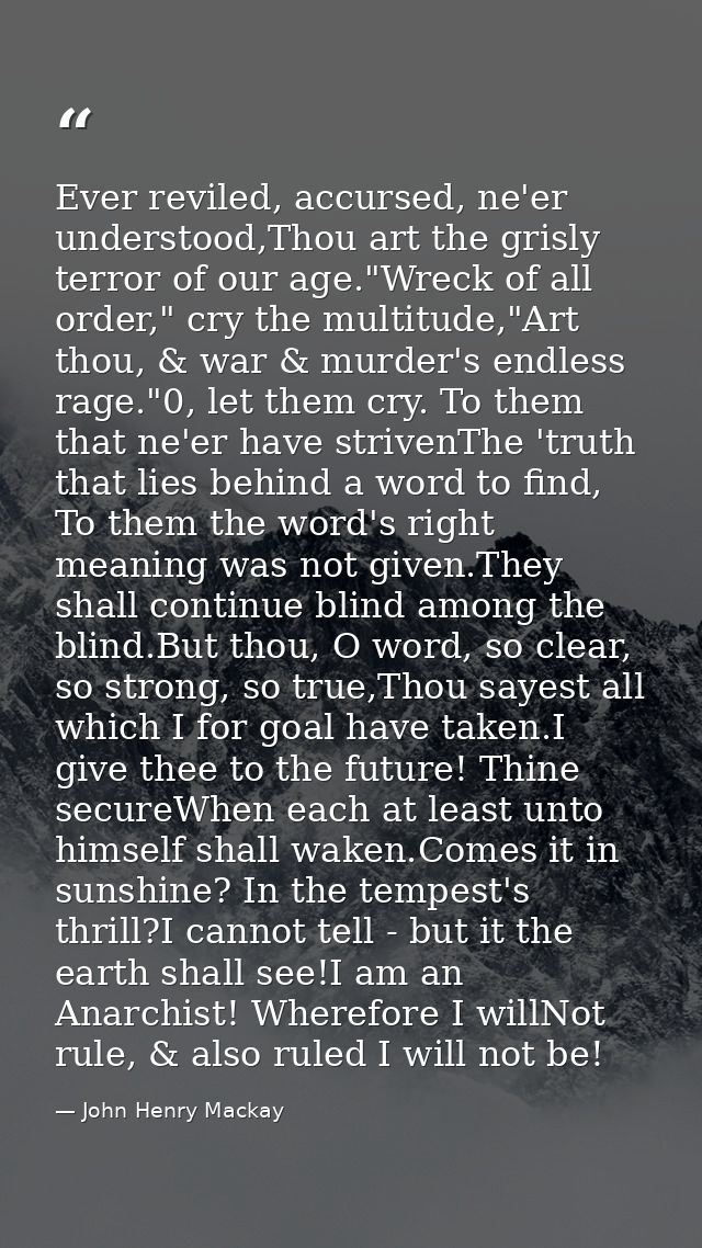 Ever reviled, accursed, ne'er understood,Thou art the grisly terror of our age."Wreck of all order," cry the multitude," — John Henry Mackay