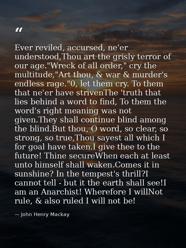 Ever reviled, accursed, ne'er understood,Thou art the grisly terror of our age."Wreck of all order," cry the multitude," — John Henry Mackay