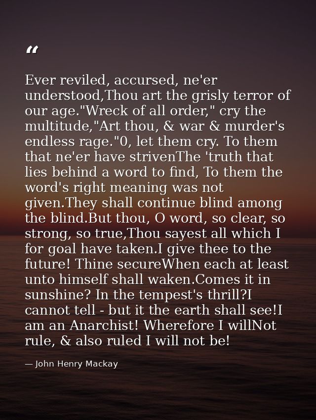 Ever reviled, accursed, ne'er understood,Thou art the grisly terror of our age."Wreck of all order," cry the multitude," — John Henry Mackay