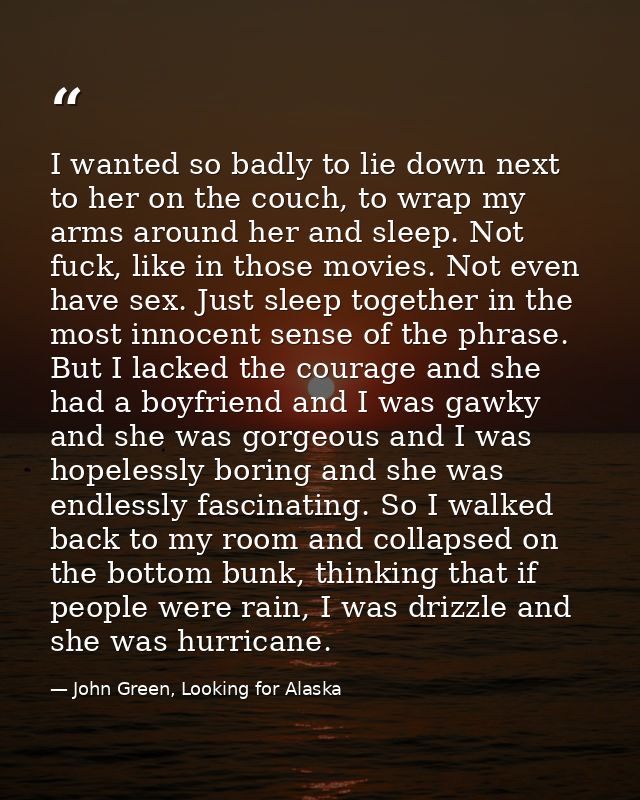 I wanted so badly to lie down next to her on the couch, to wrap my arms around her and sleep. Not fuck, like in those mo — John Green, Looking for Alaska