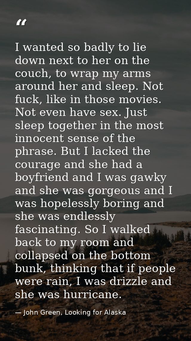 I wanted so badly to lie down next to her on the couch, to wrap my arms around her and sleep. Not fuck, like in those mo — John Green, Looking for Alaska