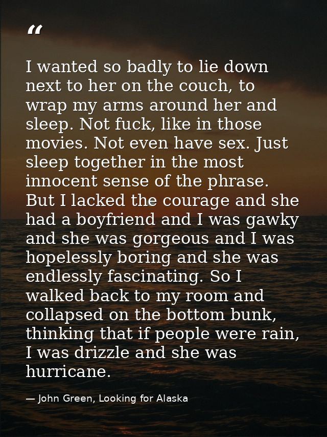 I wanted so badly to lie down next to her on the couch, to wrap my arms around her and sleep. Not fuck, like in those mo — John Green, Looking for Alaska