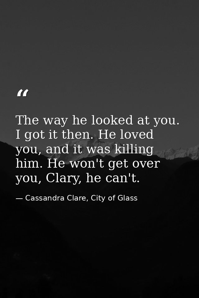 The way he looked at you. I got it then. He loved you, and it was killing him. He won't get over you, Clary, he can't. — Cassandra Clare, City of Glass