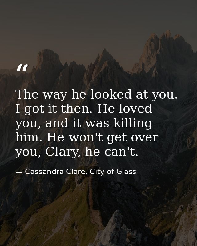 The way he looked at you. I got it then. He loved you, and it was killing him. He won't get over you, Clary, he can't. — Cassandra Clare, City of Glass