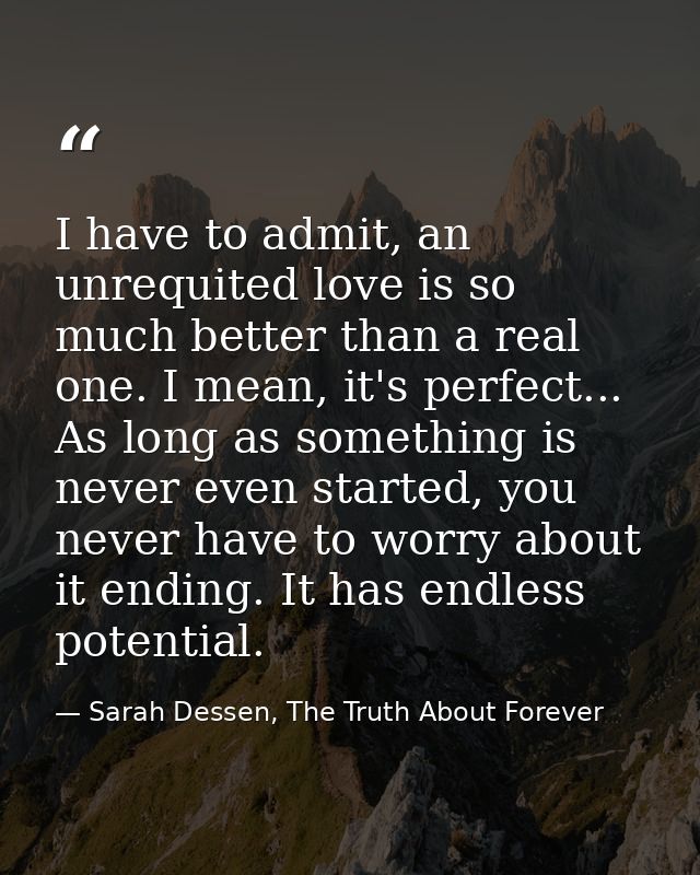 I have to admit, an unrequited love is so much better than a real one. I mean, it's perfect... As long as something is n — Sarah Dessen, The Truth About Forever