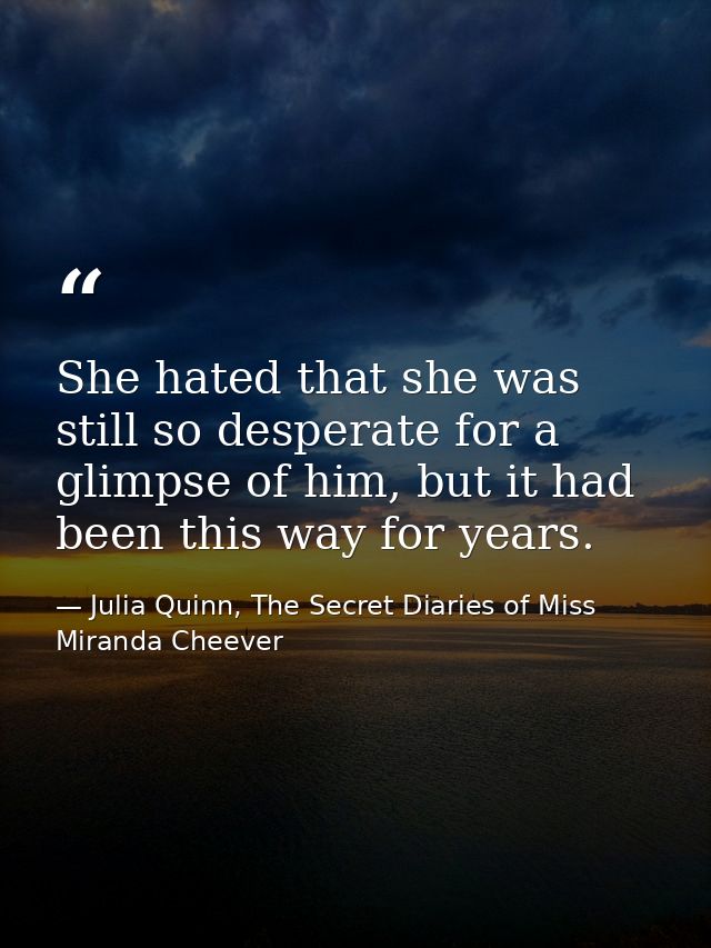 She hated that she was still so desperate for a glimpse of him, but it had been this way for years. — Julia Quinn, The Secret Diaries of Miss Miranda Cheever