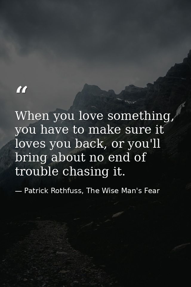 When you love something, you have to make sure it loves you back, or you'll bring about no end of trouble chasing it. — Patrick Rothfuss, The Wise Man's Fear