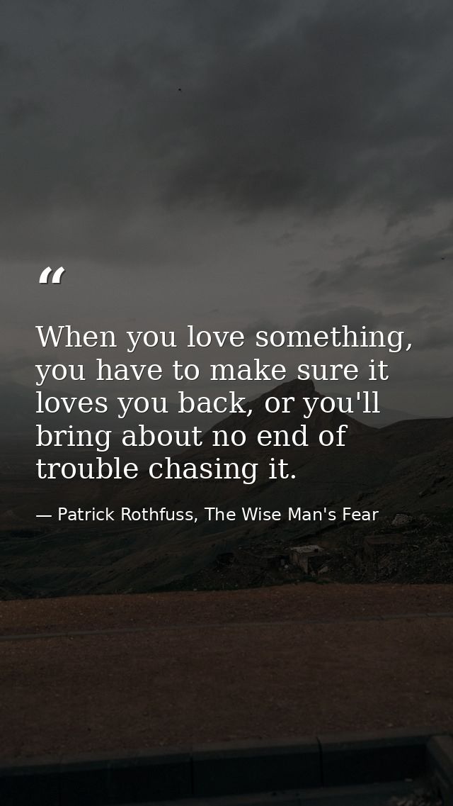 When you love something, you have to make sure it loves you back, or you'll bring about no end of trouble chasing it. — Patrick Rothfuss, The Wise Man's Fear