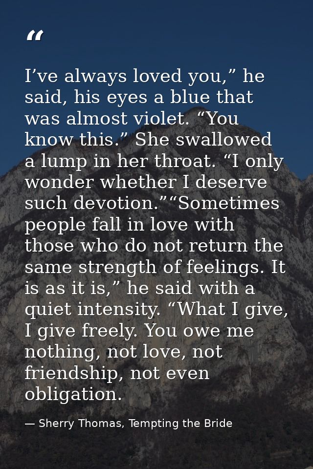 I’ve always loved you,” he said, his eyes a blue that was almost violet. “You know this.” She swallowed a lump in her th — Sherry Thomas, Tempting the Bride