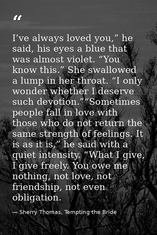 I’ve always loved you,” he said, his eyes a blue that was almost violet. “You know this.” She swallowed a lump in her th — Sherry Thomas, Tempting the Bride