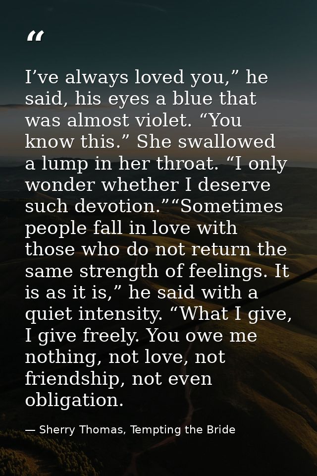 I’ve always loved you,” he said, his eyes a blue that was almost violet. “You know this.” She swallowed a lump in her th — Sherry Thomas, Tempting the Bride