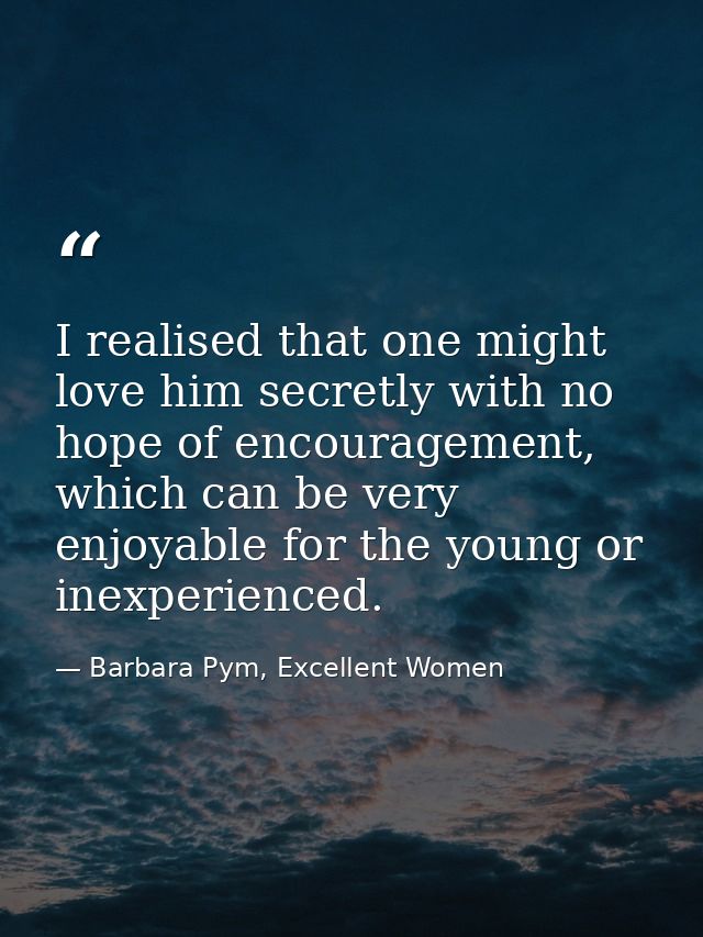 I realised that one might love him secretly with no hope of encouragement, which can be very enjoyable for the young or  — Barbara Pym, Excellent Women