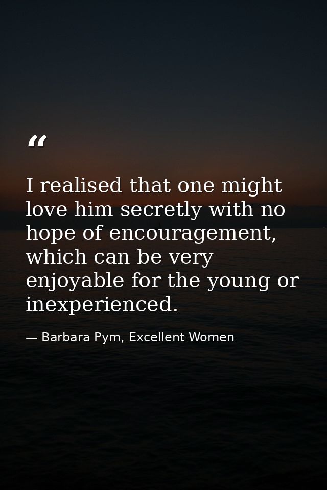 I realised that one might love him secretly with no hope of encouragement, which can be very enjoyable for the young or  — Barbara Pym, Excellent Women