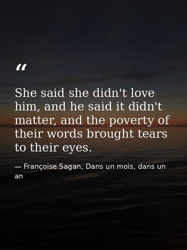 She said she didn't love him, and he said it didn't matter, and the poverty of their words brought tears to their eyes. — Françoise Sagan, Dans un mois, dans un an