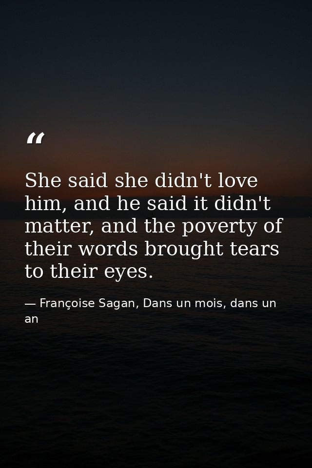 She said she didn't love him, and he said it didn't matter, and the poverty of their words brought tears to their eyes. — Françoise Sagan, Dans un mois, dans un an