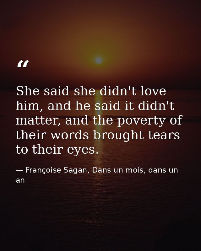 She said she didn't love him, and he said it didn't matter, and the poverty of their words brought tears to their eyes. — Françoise Sagan, Dans un mois, dans un an