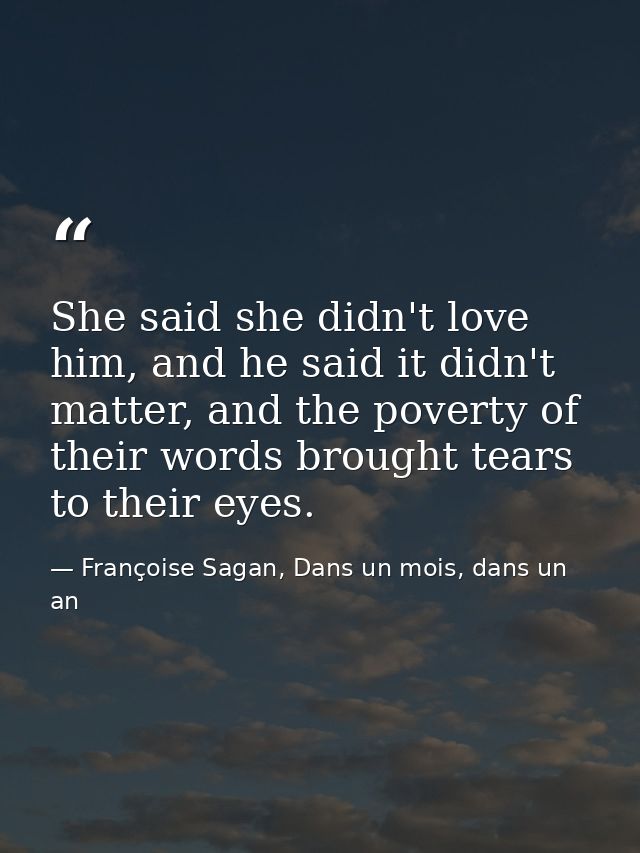 She said she didn't love him, and he said it didn't matter, and the poverty of their words brought tears to their eyes. — Françoise Sagan, Dans un mois, dans un an