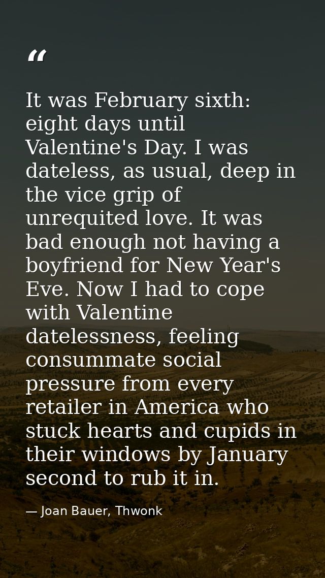 It was February sixth: eight days until Valentine's Day. I was dateless, as usual, deep in the vice grip of unrequited l — Joan Bauer, Thwonk