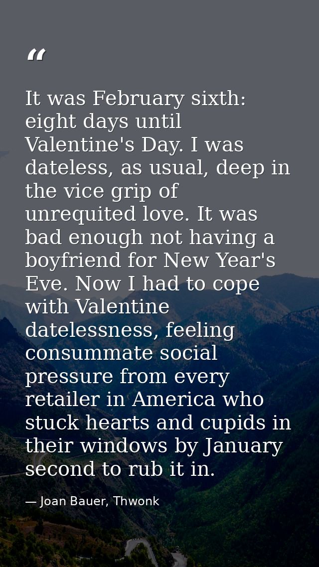 It was February sixth: eight days until Valentine's Day. I was dateless, as usual, deep in the vice grip of unrequited l — Joan Bauer, Thwonk