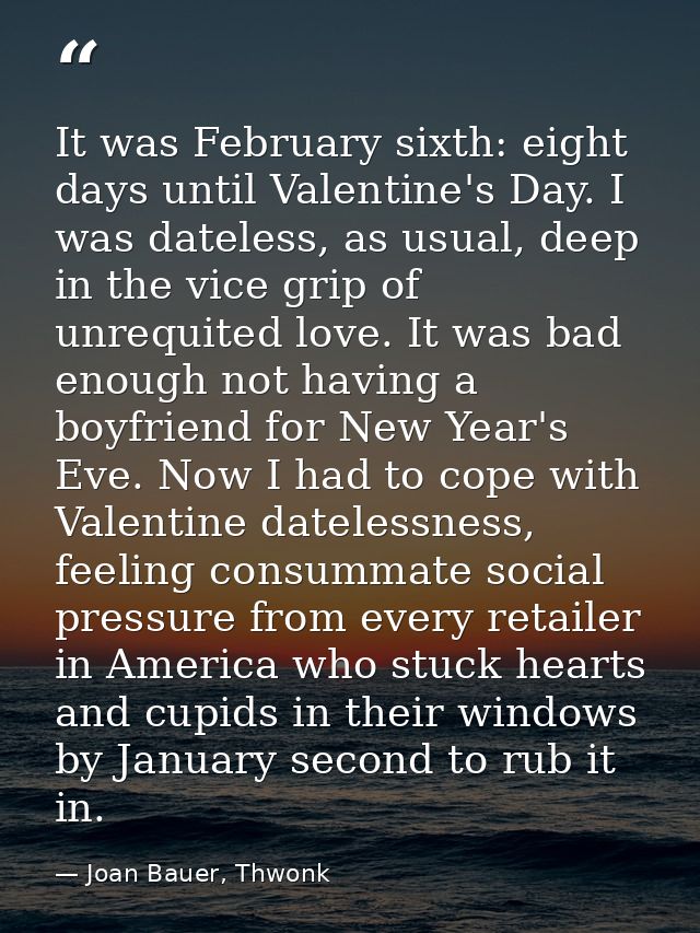It was February sixth: eight days until Valentine's Day. I was dateless, as usual, deep in the vice grip of unrequited l — Joan Bauer, Thwonk