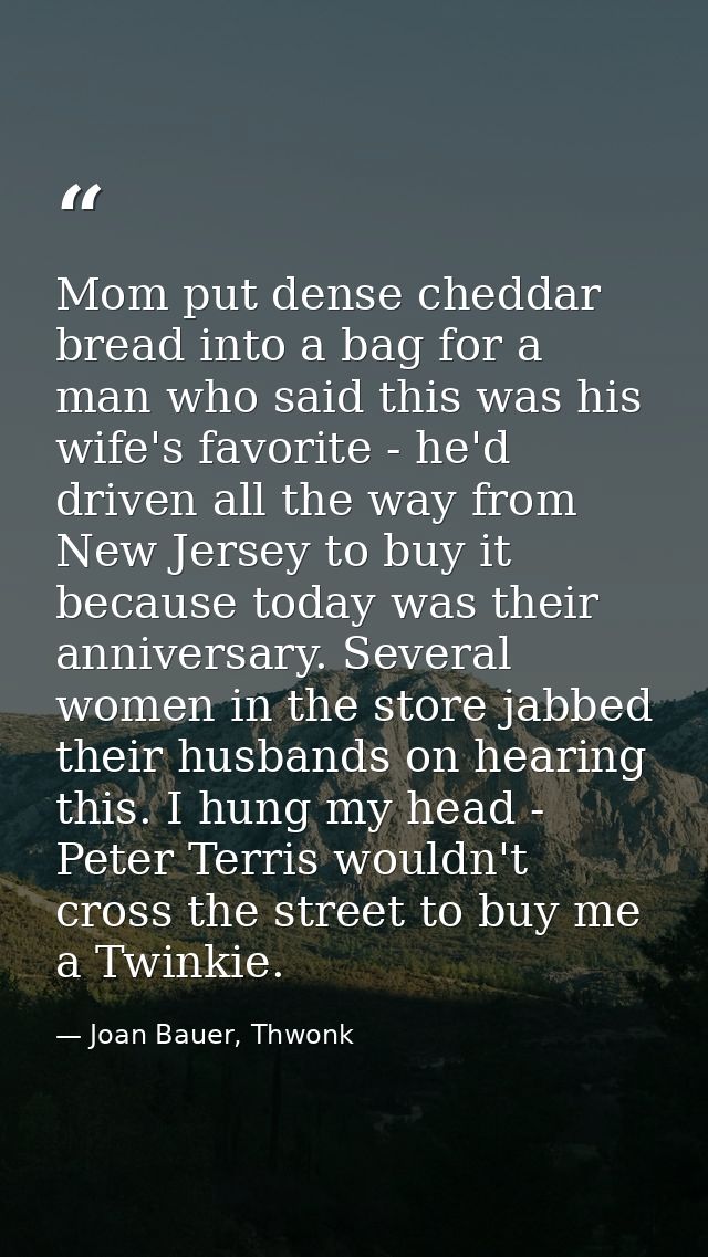 Mom put dense cheddar bread into a bag for a man who said this was his wife's favorite - he'd driven all the way from Ne — Joan Bauer, Thwonk