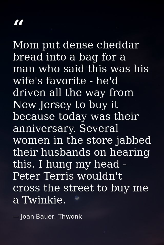 Mom put dense cheddar bread into a bag for a man who said this was his wife's favorite - he'd driven all the way from Ne — Joan Bauer, Thwonk