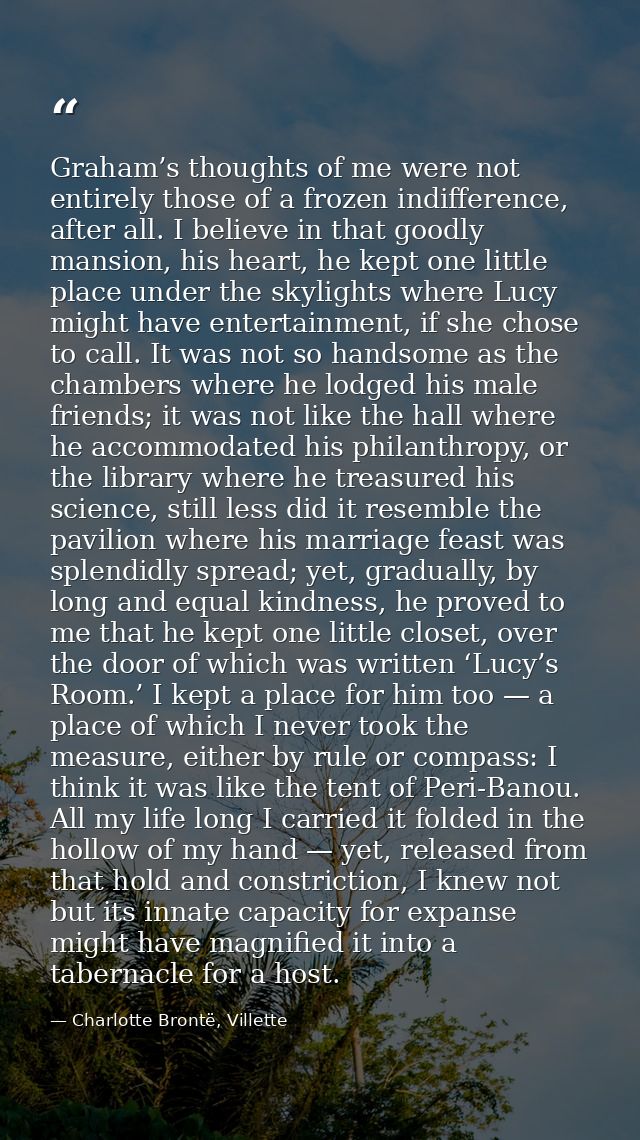 Graham’s thoughts of me were not entirely those of a frozen indifference, after all. I believe in that goodly mansion, h — Charlotte Brontë, Villette