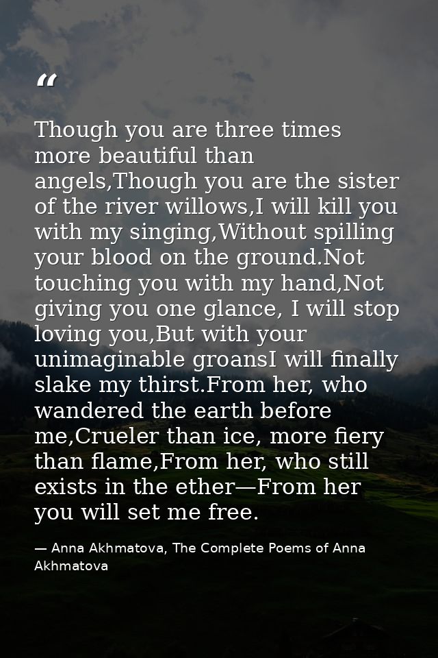 Though you are three times more beautiful than angels,Though you are the sister of the river willows,I will kill you wit — Anna Akhmatova, The Complete Poems of Anna Akhmatova