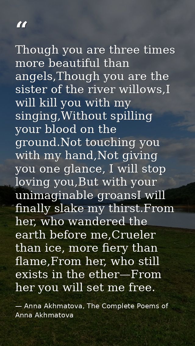 Though you are three times more beautiful than angels,Though you are the sister of the river willows,I will kill you wit — Anna Akhmatova, The Complete Poems of Anna Akhmatova
