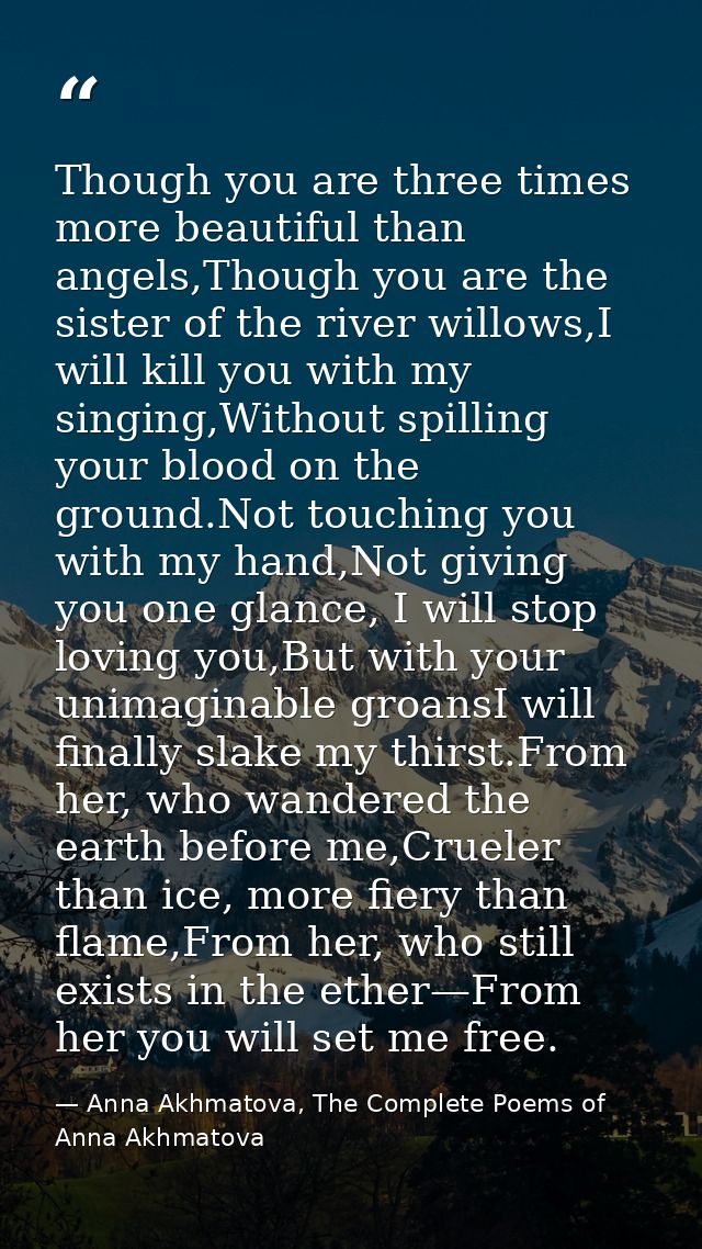 Though you are three times more beautiful than angels,Though you are the sister of the river willows,I will kill you wit — Anna Akhmatova, The Complete Poems of Anna Akhmatova