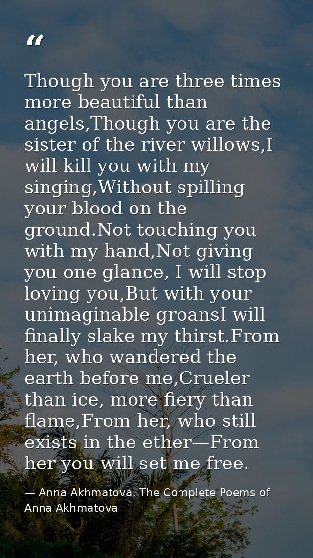 Though you are three times more beautiful than angels,Though you are the sister of the river willows,I will kill you wit — Anna Akhmatova, The Complete Poems of Anna Akhmatova
