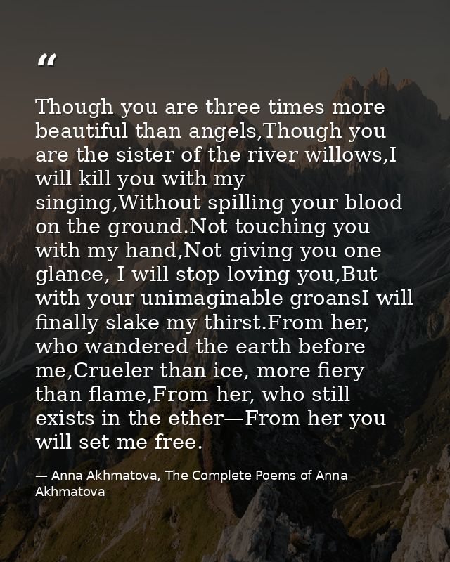Though you are three times more beautiful than angels,Though you are the sister of the river willows,I will kill you wit — Anna Akhmatova, The Complete Poems of Anna Akhmatova