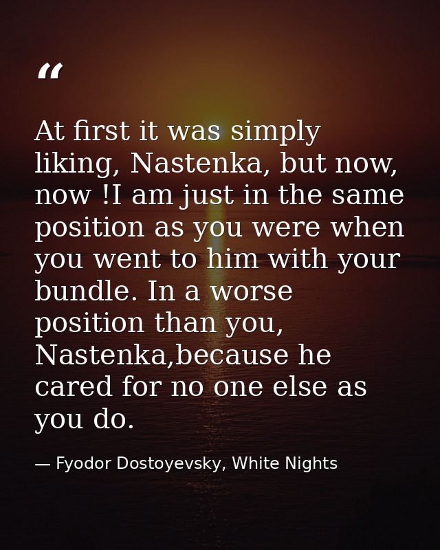At first it was simply liking, Nastenka, but now, now !I am just in the same position as you were when you went to him w — Fyodor Dostoyevsky, White Nights