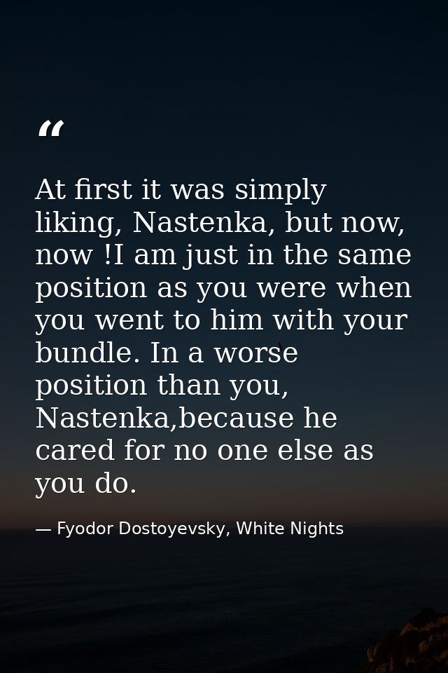 At first it was simply liking, Nastenka, but now, now !I am just in the same position as you were when you went to him w — Fyodor Dostoyevsky, White Nights